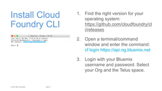 11Page© 2015 IBM Corporation
Install Cloud
Foundry CLI
1. Find the right version for your
operating system:
https://github.com/cloudfoundry/cl
i/releases
2. Open a terminal/command
window and enter the command:
cf login https://api.ng.bluemix.net
3. Login with your Bluemix
username and password. Select
your Org and the Telus space.
 