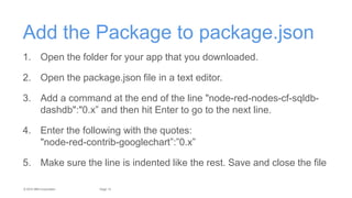 13Page© 2015 IBM Corporation
Add the Package to package.json
1. Open the folder for your app that you downloaded.
2. Open the package.json file in a text editor.
3. Add a command at the end of the line "node-red-nodes-cf-sqldb-
dashdb":"0.x” and then hit Enter to go to the next line.
4. Enter the following with the quotes:
"node-red-contrib-googlechart”:”0.x”
5. Make sure the line is indented like the rest. Save and close the file
 