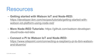 2Page© 2015 IBM Corporation
Resources
– Getting started with Watson IoT and Node-RED:
https://developer.ibm.com/recipes/tutorials/getting-started-with-
watson-iot-platform-using-node-red/
– More Node-RED Tutorials: https://github.com/watson-developer-
cloud/node-red-labs
– Connect a Pi to Watson IoT and Node-RED:
https://www.sitepoint.com/connecting-a-raspberry-pi-to-ibm-watson-
and-bluemix/
 