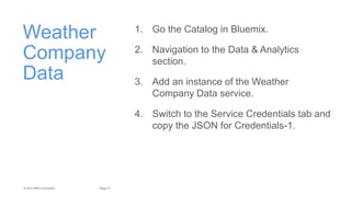 21Page© 2015 IBM Corporation
Weather
Company
Data
1. Go the Catalog in Bluemix.
2. Navigation to the Data & Analytics
section.
3. Add an instance of the Weather
Company Data service.
4. Switch to the Service Credentials tab and
copy the JSON for Credentials-1.
 
