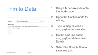 25Page© 2015 IBM Corporation
Trim to Data 1. Drag a function node onto
the workspace.
2. Open the function node for
editing.
3. Type in msg.payload =
msg.payload.observation;
4. On the next line enter:
msg.payload.date = new
Date();
5. Select the Done button to
save and exit.
 