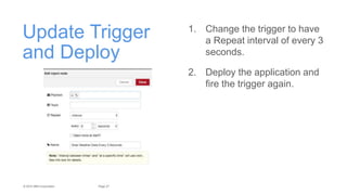 27Page© 2015 IBM Corporation
Update Trigger
and Deploy
1. Change the trigger to have
a Repeat interval of every 3
seconds.
2. Deploy the application and
fire the trigger again.
 