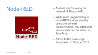 4Page© 2015 IBM Corporation
Node-RED – A visual tool for wiring the
Internet of Things (IoT).
– While most programming in
Node-RED is done visually
using pre-deﬁned
function/nodes, any additional
functionality can be added in
JavaScript
– Added to the JavaScript
Foundation in October 2016
 