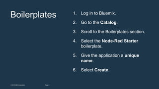 8Page© 2015 IBM Corporation
Boilerplates 1. Log in to Bluemix.
2. Go to the Catalog.
3. Scroll to the Boilerplates section.
4. Select the Node-Red Starter
boilerplate.
5. Give the application a unique
name.
6. Select Create.
 