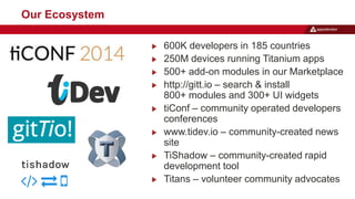 600K developers in 185 countries 
250M devices running Titanium apps 
500+ add-on modules in our Marketplace 
http://gitt.io – search & install 
800+ modules and 300+ UI widgets 
tiConf – community operated developers 
conferences 
www.tidev.io – community-created news 
site 
TiShadow – community-created rapid 
development tool 
Titans – volunteer community advocates 
Our Ecosystem 
 
