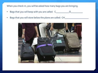 When you check-in, you will be asked how many bags you are bringing. 
• Bags that you will keep with you are called: C___________O__________ 
• Bags that you will store below the plane are called: CH____________________ 
 