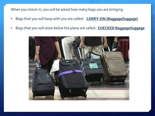 When you check-in, you will be asked how many bags you are bringing. 
• Bags that you will keep with you are called: CARRY-ON (Baggage/luggage) 
• Bags that you will store below the plane are called: CHECKED Baggage/luggage 
 