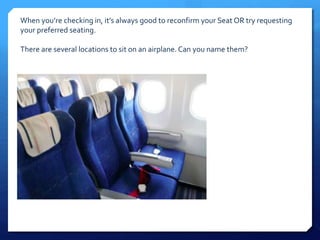 When you’re checking in, it’s always good to reconfirm your Seat OR try requesting 
your preferred seating. 
There are several locations to sit on an airplane. Can you name them? 
 