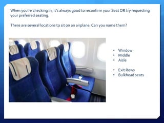 When you’re checking in, it’s always good to reconfirm your Seat OR try requesting 
your preferred seating. 
There are several locations to sit on an airplane. Can you name them? 
• Window 
• Middle 
• Aisle 
• Exit Rows 
• Bulkhead seats 
 
