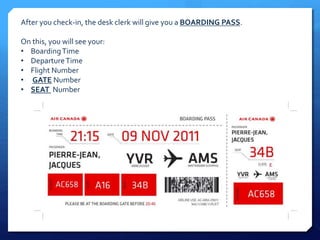 After you check-in, the desk clerk will give you a BOARDING PASS. 
On this, you will see your: 
• Boarding Time 
• Departure Time 
• Flight Number 
• GATE Number 
• SEAT Number 
 