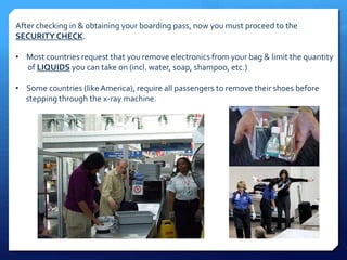 After checking in & obtaining your boarding pass, now you must proceed to the 
SECURITY CHECK. 
• Most countries request that you remove electronics from your bag & limit the quantity 
of LIQUIDS you can take on (incl. water, soap, shampoo, etc.) 
• Some countries (like America), require all passengers to remove their shoes before 
stepping through the x-ray machine. 
 