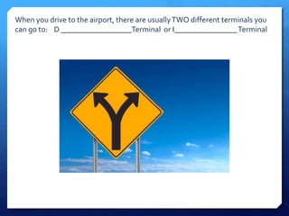 When you drive to the airport, there are usually TWO different terminals you 
can go to: D __________________Terminal or I________________ Terminal 
 