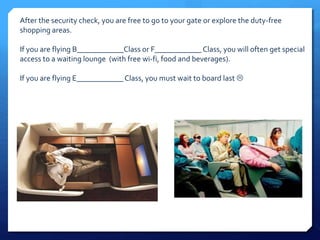 After the security check, you are free to go to your gate or explore the duty-free 
shopping areas. 
If you are flying B____________Class or F____________ Class, you will often get special 
access to a waiting lounge (with free wi-fi, food and beverages). 
If you are flying E____________ Class, you must wait to board last  
 