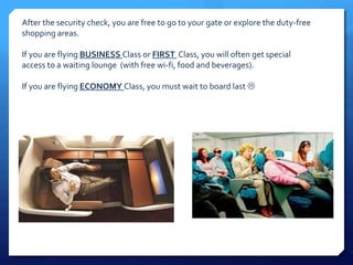 After the security check, you are free to go to your gate or explore the duty-free 
shopping areas. 
If you are flying BUSINESS Class or FIRST Class, you will often get special 
access to a waiting lounge (with free wi-fi, food and beverages). 
If you are flying ECONOMY Class, you must wait to board last  
 