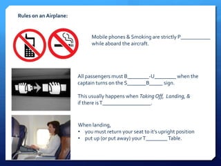 Rules on an Airplane: 
Mobile phones & Smoking are strictly P___________ 
while aboard the aircraft. 
All passengers must B________-U________ when the 
captain turns on the S_______B_____ sign. 
This usually happens when Taking Off, Landing, & 
if there is T__________________. 
When landing, 
• you must return your seat to it’s upright position 
• put up (or put away) your T________ Table. 
 