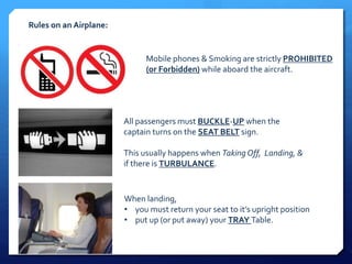 Rules on an Airplane: 
Mobile phones & Smoking are strictly PROHIBITED 
(or Forbidden) while aboard the aircraft. 
All passengers must BUCKLE-UP when the 
captain turns on the SEAT BELT sign. 
This usually happens when Taking Off, Landing, & 
if there is TURBULANCE. 
When landing, 
• you must return your seat to it’s upright position 
• put up (or put away) your TRAY Table. 
 