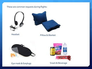 These are common requests during flights: 
Headset Pillow & Blanket 
Eye mask & Earplugs Snack & Beverage 
 