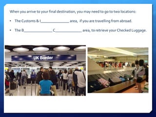 When you arrive to your final destination, you may need to go to two locations: 
• The Customs & I_______________ area, if you are travelling from abroad. 
• The B_______________ C______________ area, to retrieve your Checked Luggage. 
 