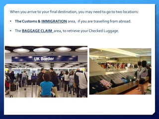 When you arrive to your final destination, you may need to go to two locations: 
• The Customs & IMMIGRATION area, if you are travelling from abroad. 
• The BAGGAGE CLAIM area, to retrieve your Checked Luggage. 
 
