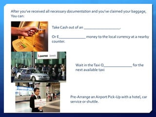 After you’ve received all necessary documentation and you’ve claimed your baggage, 
You can: 
Take Cash out of an ___________________. 
Or E______________ money to the local currency at a nearby 
counter. 
Wait in the Taxi Q_______________ for the 
next available taxi 
Pre-Arrange an Airport Pick-Up with a hotel, car 
service or shuttle. 
 