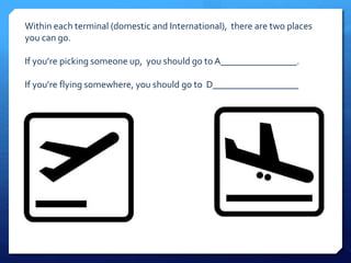 Within each terminal (domestic and International), there are two places 
you can go. 
If you’re picking someone up, you should go to A________________. 
If you’re flying somewhere, you should go to D__________________ 
 
