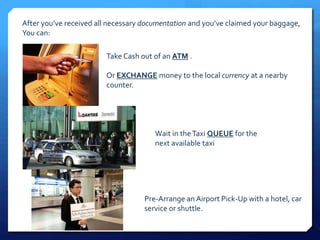 After you’ve received all necessary documentation and you’ve claimed your baggage, 
You can: 
Take Cash out of an ATM . 
Or EXCHANGE money to the local currency at a nearby 
counter. 
Wait in the Taxi QUEUE for the 
next available taxi 
Pre-Arrange an Airport Pick-Up with a hotel, car 
service or shuttle. 
 