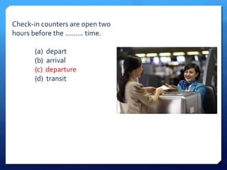 Check-in counters are open two 
hours before the ......... time. 
(a) depart 
(b) arrival 
(c) departure 
(d) transit 
 