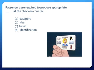 Passengers are required to produce appropriate 
......... at the check-in counter. 
(a) passport 
(b) visa 
(c) ticket 
(d) identification 
 