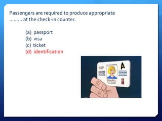Passengers are required to produce appropriate 
......... at the check-in counter. 
(a) passport 
(b) visa 
(c) ticket 
(d) identification 
 