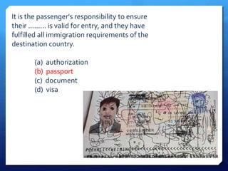 It is the passenger's responsibility to ensure 
their ......... is valid for entry, and they have 
fulfilled all immigration requirements of the 
destination country. 
(a) authorization 
(b) passport 
(c) document 
(d) visa 
 