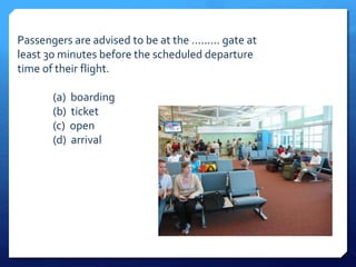 Passengers are advised to be at the ......... gate at 
least 30 minutes before the scheduled departure 
time of their flight. 
(a) boarding 
(b) ticket 
(c) open 
(d) arrival 
 