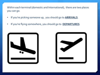 Within each terminal (domestic and International), there are two places 
you can go. 
• If you’re picking someone up, you should go to ARRIVALS. 
• If you’re flying somewhere, you should go to DEPARTURES 
 