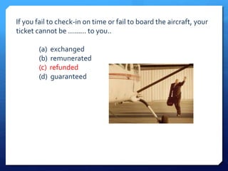 If you fail to check-in on time or fail to board the aircraft, your 
ticket cannot be ......... to you.. 
(a) exchanged 
(b) remunerated 
(c) refunded 
(d) guaranteed 
 