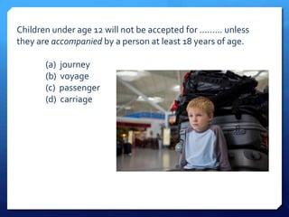 Children under age 12 will not be accepted for ......... unless 
they are accompanied by a person at least 18 years of age. 
(a) journey 
(b) voyage 
(c) passenger 
(d) carriage 
 