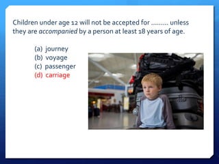 Children under age 12 will not be accepted for ......... unless 
they are accompanied by a person at least 18 years of age. 
(a) journey 
(b) voyage 
(c) passenger 
(d) carriage 
 