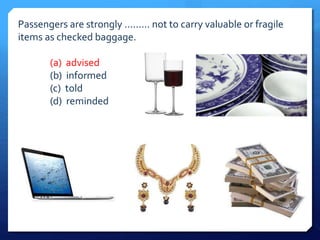 Passengers are strongly ......... not to carry valuable or fragile 
items as checked baggage. 
(a) advised 
(b) informed 
(c) told 
(d) reminded 
 