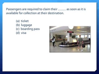 Passengers are required to claim their ......... as soon as it is 
available for collection at their destination. 
(a) ticket 
(b) luggage 
(c) boarding pass 
(d) visa 
 
