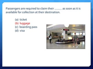 Passengers are required to claim their ......... as soon as it is 
available for collection at their destination. 
(a) ticket 
(b) luggage 
(c) boarding pass 
(d) visa 
 