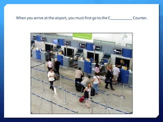 When you arrive at the airport, you must first go to the C___________ Counter. 
 