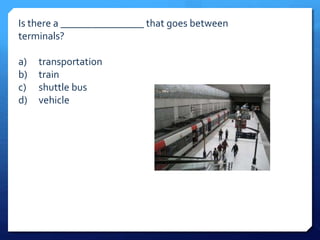 Is there a ________________ that goes between 
terminals? 
a) transportation 
b) train 
c) shuttle bus 
d) vehicle 
 