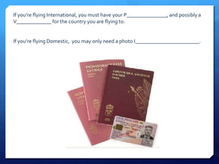 If you’re flying International, you must have your P_______________, and possibly a 
V_____________ for the country you are flying to. 
If you’re flying Domestic, you may only need a photo I________________________. 
 