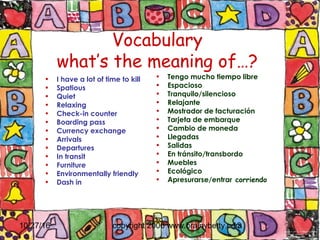 10/27/16 copyright 2006 www.brainybetty.com13
• I have a lot of time to kill
• Spatious
• Quiet
• Relaxing
• Check-in counter
• Boarding pass
• Currency exchange
• Arrivals
• Departures
• In transit
• Furniture
• Environmentally friendly
• Dash in
• Tengo mucho tiempo libre
• Espacioso
• Tranquilo/silencioso
• Relajante
• Mostrador de facturación
• Tarjeta de embarque
• Cambio de moneda
• Llegadas
• Salidas
• En tránsito/transbordo
• Muebles
• Ecológico
• Apresurarse/entrar corriendo
Vocabulary
what’s the meaning of…?
 
