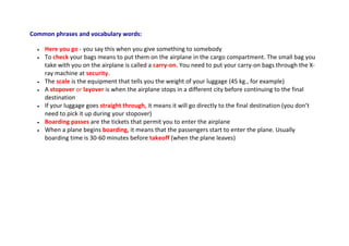 Common phrases and vocabulary words:
 Here you go - you say this when you give something to somebody
 To check your bags means to put them on the airplane in the cargo compartment. The small bag you
take with you on the airplane is called a carry-on. You need to put your carry-on bags through the X-
ray machine at security.
 The scale is the equipment that tells you the weight of your luggage (45 kg., for example)
 A stopover or layover is when the airplane stops in a different city before continuing to the final
destination
 If your luggage goes straight through, it means it will go directly to the final destination (you don’t
need to pick it up during your stopover)
 Boarding passes are the tickets that permit you to enter the airplane
 When a plane begins boarding, it means that the passengers start to enter the plane. Usually
boarding time is 30-60 minutes before takeoff (when the plane leaves)
 