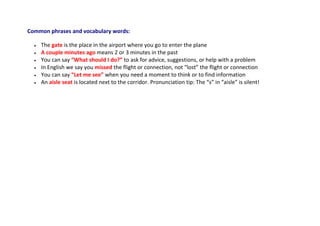 Common phrases and vocabulary words:
 The gate is the place in the airport where you go to enter the plane
 A couple minutes ago means 2 or 3 minutes in the past
 You can say “What should I do?” to ask for advice, suggestions, or help with a problem
 In English we say you missed the flight or connection, not “lost” the flight or connection
 You can say “Let me see” when you need a moment to think or to find information
 An aisle seat is located next to the corridor. Pronunciation tip: The “s” in “aisle” is silent!
 