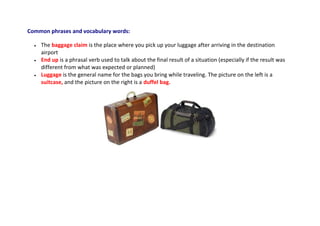 Common phrases and vocabulary words:
 The baggage claim is the place where you pick up your luggage after arriving in the destination
airport
 End up is a phrasal verb used to talk about the final result of a situation (especially if the result was
different from what was expected or planned)
 Luggage is the general name for the bags you bring while traveling. The picture on the left is a
suitcase, and the picture on the right is a duffel bag.
 