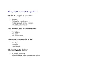 Other possible answers to the questions:
What is the purpose of your visit?
 Business.
 I’m here for a conference.
 I’m doing a study abroad program.
 I’m visiting some friends.
Have you ever been to Canada before?
 Yes, last year.
 Yes, twice.
 Yes, several times.
How long are you planning to stay?
 Five days.
 Six weeks.
 Three months.
Where will you be staying?
 At Ontario University.
 With a homestay family – here’s their address.
 