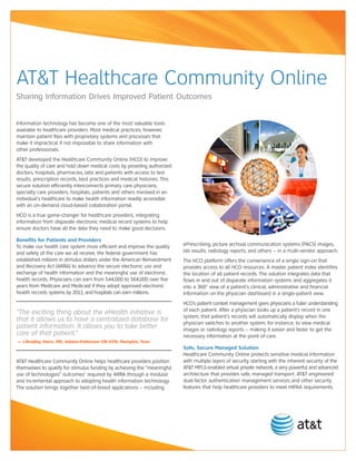 AT&T Healthcare Community Online
Sharing Information Drives Improved Patient Outcomes


Information technology has become one of the most valuable tools
available to healthcare providers. Most medical practices, however,
maintain patient files with proprietary systems and processes that
make it impractical if not impossible to share information with
other professionals.
AT&T developed the Healthcare Community Online (HCO) to improve
the quality of care and hold down medical costs by providing authorized
doctors, hospitals, pharmacies, labs and patients with access to test
results, prescription records, best practices and medical histories. This
secure solution efficiently interconnects primary care physicians,
specialty care providers, hospitals, patients and others involved in an
individual’s healthcare to make health information readily accessible
with an on-demand cloud-based collaboration portal.
HCO is a true game-changer for healthcare providers, integrating
information from disparate electronic medical record systems to help
ensure doctors have all the data they need to make good decisions.

Benefits for Patients and Providers
To make our health care system more efficient and improve the quality       ePrescribing, picture archival communication systems (PACS) images,
and safety of the care we all receive, the federal government has           lab results, radiology reports, and others – in a multi-vendor approach.
established millions in stimulus dollars under the American Reinvestment    The HCO platform offers the convenience of a single sign-on that
and Recovery Act (ARRA) to advance the secure electronic use and            provides access to all HCO resources. A master patient index identifies
exchange of health information and the meaningful use of electronic         the location of all patient records. The solution integrates data that
health records. Physicians can earn from $44,000 to $64,000 over five       flows in and out of disparate information systems and aggregates it
years from Medicare and Medicaid if they adopt approved electronic          into a 360° view of a patient’s clinical, administrative and financial
health records systems by 2011, and hospitals can earn millions.            information on the physician dashboard in a single-patient view.
                                                                            HCO’s patient context management gives physicians a fuller understanding
                                                                            of each patient. After a physician looks up a patient’s record in one
“The exciting thing about the eHealth initiative is
                                                                            system, that patient’s records will automatically display when the
that it allows us to have a centralized database for                        physician switches to another system, for instance, to view medical
patient information. It allows you to take better                           images or radiology reports – making it easier and faster to get the
care of that patient.”                                                      necessary information at the point of care.
— J.Bradley Stern, MD, Adams-Patterson OB-GYN, Memphis, Tenn
                                                                            Safe, Secure Managed Solution
                                                                            Healthcare Community Online protects sensitive medical information
AT&T Healthcare Community Online helps healthcare providers position        with multiple layers of security, starting with the inherent security of the
themselves to qualify for stimulus funding by achieving the “meaningful     AT&T MPLS-enabled virtual private network, a very powerful and advanced
use of technologies” outcomes1 required by ARRA through a modular           architecture that provides safe, managed transport. AT&T engineered
and incremental approach to adopting health information technology.         dual-factor authentication management services and other security
The solution brings together best-of-breed applications – including         features that help healthcare providers to meet HIPAA requirements.
 