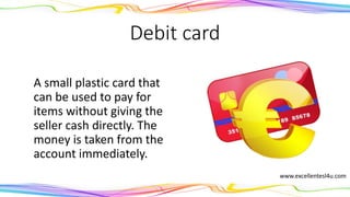 Debit card
A small plastic card that
can be used to pay for
items without giving the
seller cash directly. The
money is taken from the
account immediately.
(noun) www.excellentesl4u.com
 