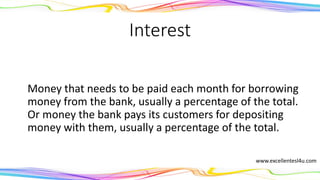 Interest
1) The money that needs to be paid each month for
borrowing money from the bank, usually a percentage of
the total. (noun)
2) The money the bank pays its customers for depositing
money with them, usually a percentage of the total.
(noun)
www.excellentesl4u.com
 