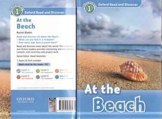 At the
Beach
RacheL BLadon
Read and discover all about the beach ...
• What can you find in a rockpool?
• How many legs does a prawn have?
Read and discover more about the world! Th is S( riP', til
non-fiction readers provides interesting and edll( ,1 lOll II
content, with activities and project work.
Series Editor: Hazel Geatches
Audio CD Pack available
Word count for this reader: 707
LeveL 1
300 headwords
LeveL 2
450 headwords
rJ: LeveL 3
'& 600 headwords
LeveL 4
750 headwords
Cover photograph: Corbis (Sea shell on beachI Frans Lanting)
fTI' Lev
'::iY 900
::J LevE. I 6
1,050 I , IWI I I
ISBN 978-0- 1 9~f>'11 '
I I1.!::::::::!:i::::l!!i:!l..9 7 8 0 1 9 4 646 2!H
 
